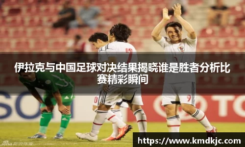 伊拉克与中国足球对决结果揭晓谁是胜者分析比赛精彩瞬间