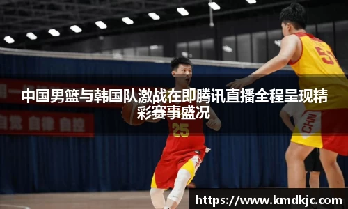 中国男篮与韩国队激战在即腾讯直播全程呈现精彩赛事盛况